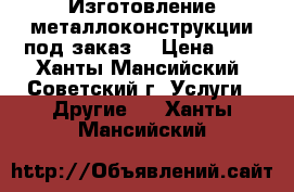 Изготовление металлоконструкции под заказ. › Цена ­ 0 - Ханты-Мансийский, Советский г. Услуги » Другие   . Ханты-Мансийский